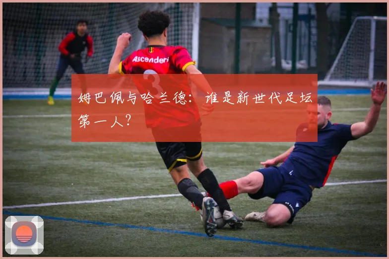 姆巴佩与哈兰德：谁是新世代足坛第一人？