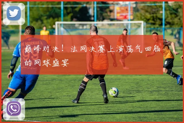巅峰对决!法网决赛上演荡气回肠的网球盛宴