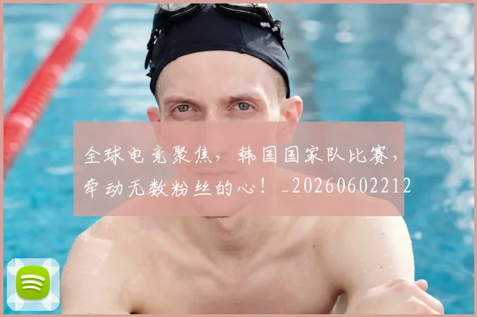 全球电竞聚焦，韩国国家队比赛，牵动无数粉丝的心！_20260602212301_20260704171256