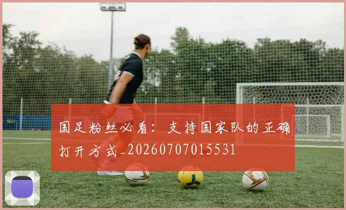 国足粉丝必看:支持国家队的正确打开方式_20260707015531