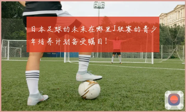 日本足球的未来在哪里J联赛的青少年培养计划备受瞩目！
