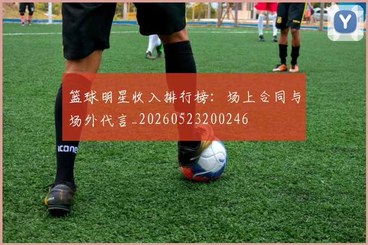 篮球明星收入排行榜：场上合同与场外代言_20260523200246