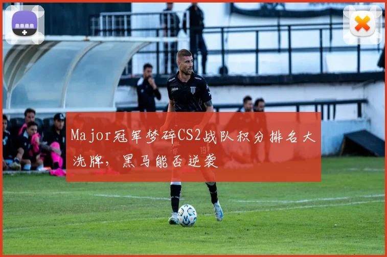 Major冠军梦碎CS2战队积分排名大洗牌，黑马能否逆袭