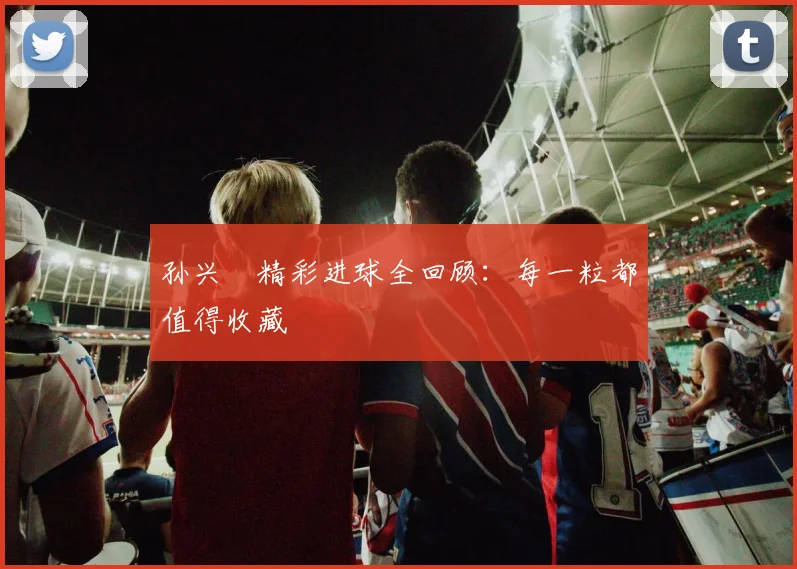 孙兴慜精彩进球全回顾：每一粒都值得收藏