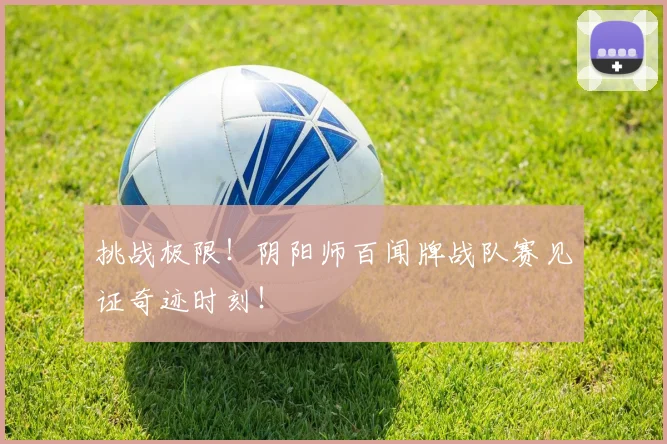 挑战极限！阴阳师百闻牌战队赛见证奇迹时刻！