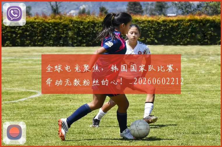 全球电竞聚焦,韩国国家队比赛,牵动无数粉丝的心!_20260602212301_20260704171256