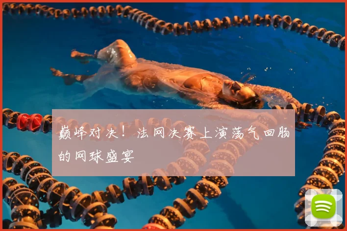 巅峰对决！法网决赛上演荡气回肠的网球盛宴